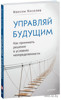 Управляй будущим. Как принимать решения в условиях неопределенности